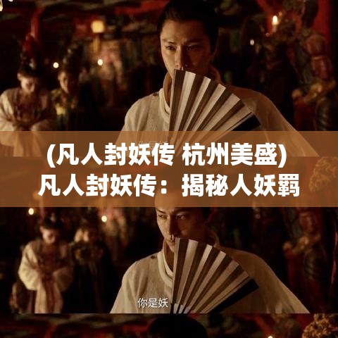 (凡人封妖传 杭州美盛) 凡人封妖传：揭秘人妖羁绊，当弱小凡人逆转命运的奇幻之旅